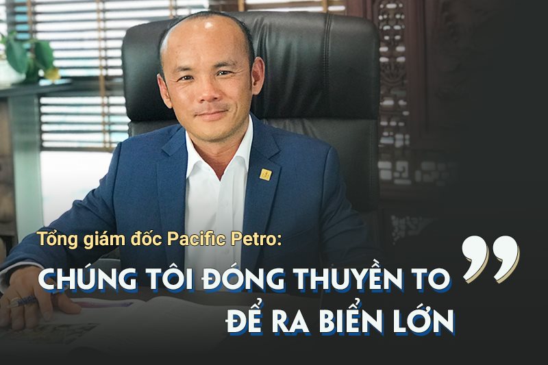 Tổng giám đốc Pacific Petro: “Chúng tôi đóng thuyền to để ra biển lớn”